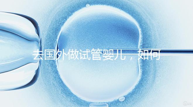 去國外做試管嬰兒,如何選擇靠譜的服務(wù)機構(gòu)