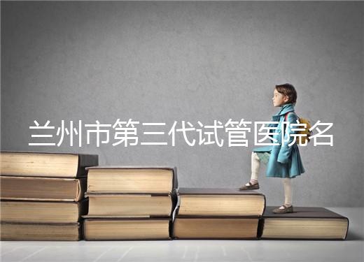 蘭州市第三代試管醫(yī)院名單公布，了解試管嬰兒醫(yī)療機(jī)構(gòu)