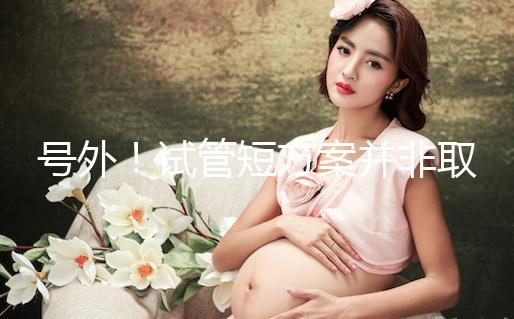 號外！試管短方案并非取卵數多就好，不清楚進來了解下