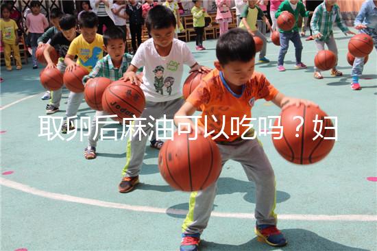 取卵后麻油可以吃嗎？婦科醫(yī)生劉慧這樣回應(yīng)