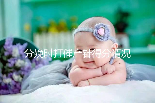 分娩時(shí)打催產(chǎn)針得分情況，這4種孕婦一般“逃不掉”