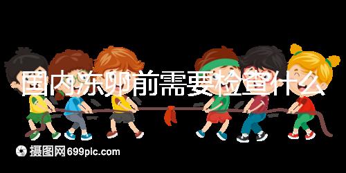 國內凍卵前需要檢查什么早知道!這些注意事項也不容忽視