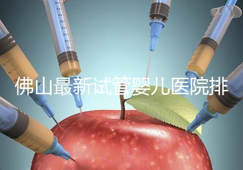 佛山最新試管嬰兒醫(yī)院排名！2023年成功率與費用參考！