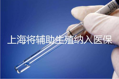 上海將輔助生殖納入醫(yī)保支付，能報銷幾次？異地患者納入嗎？詳解來了