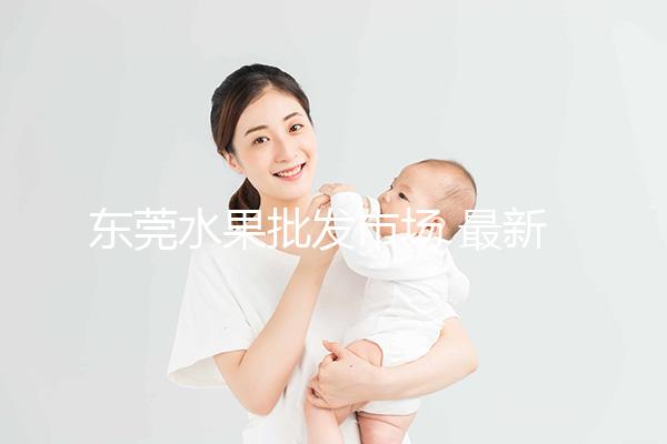 東莞水果批發(fā)市場(chǎng) 最新(東莞水果批發(fā)市場(chǎng) 最新消息)