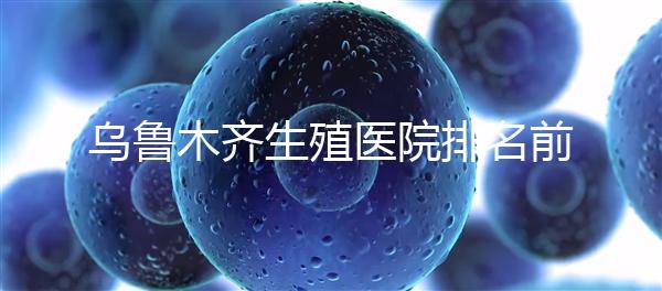 烏魯木齊生殖醫(yī)院排名前十,新疆軍區(qū)總醫(yī)院專家不容錯(cuò)過(guò)