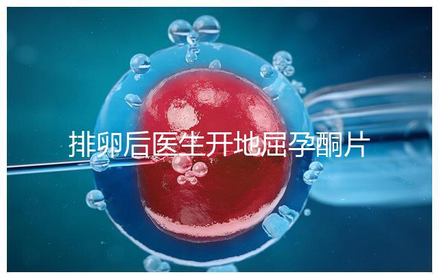 排卵后醫生開地屈孕酮片作用大，受精卵能否著床全看它