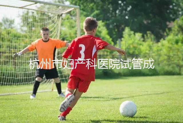 杭州市婦產科醫院試管成功率猛增到80%？過來人道出了真相