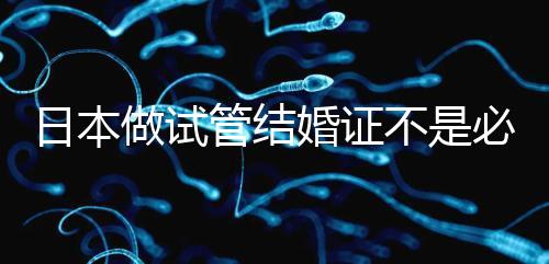 日本做試管結(jié)婚證不是必需證件，單身女性也能實(shí)現(xiàn)生育夢(mèng)
