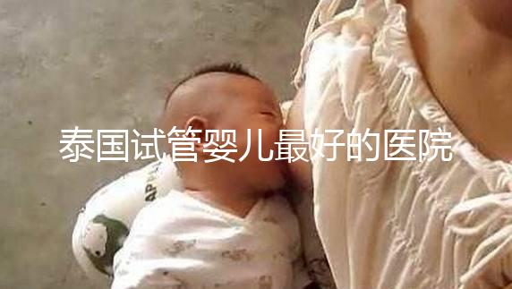 泰國試管嬰兒最好的醫(yī)院是哪家？盤點泰國做試管醫(yī)院前十名單！