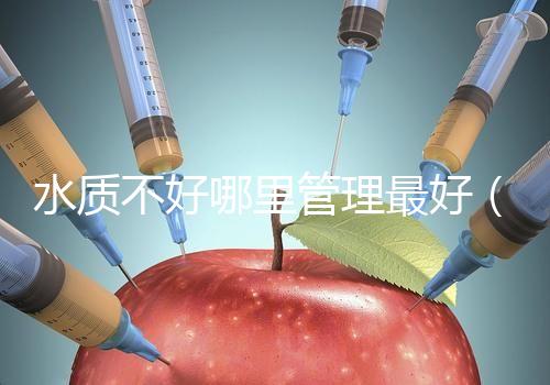 水質(zhì)不好哪里管理最好(水質(zhì)不好哪里管理最好呢)