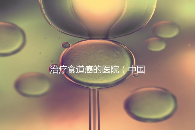 治療食道癌的醫(yī)院（中國(guó)排名第一的食道腫瘤醫(yī)院）