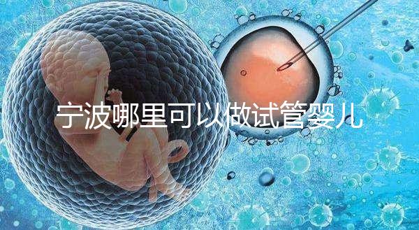 寧波哪里可以做試管嬰兒？除了婦女兒童醫院還有它