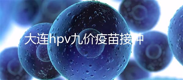 大連hpv九價疫苗接種點(diǎn)分享，中山、西崗這些醫(yī)院都能預(yù)約