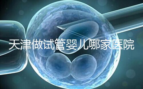 天津做試管嬰兒哪家醫(yī)院最好（2025試管收費(fèi)價(jià)目表最新消息）