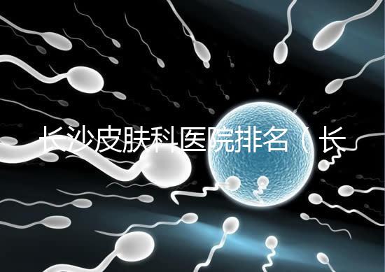 長沙皮膚科醫院排名(長沙皮膚科醫院排名第一)