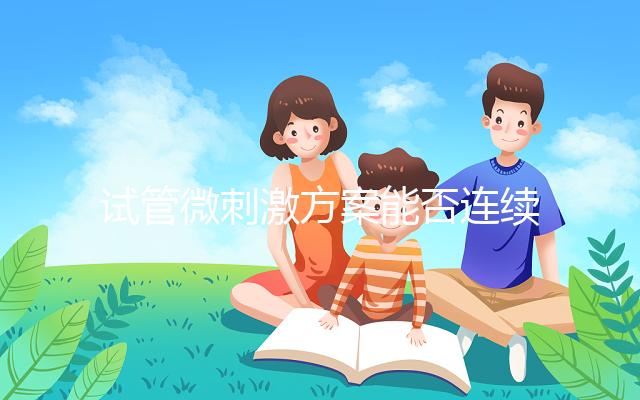 試管微刺激方案能否連續促排看情況,錯誤使用危害不小