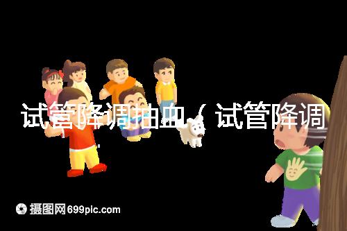 試管降調(diào)抽血(試管降調(diào)抽血值多少算正常)