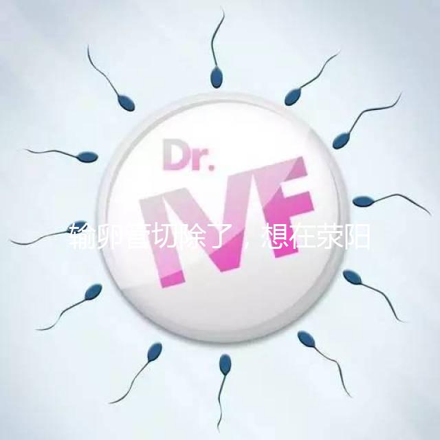 輸卵管切除了，想在滎陽做試管嬰兒要花多少錢？