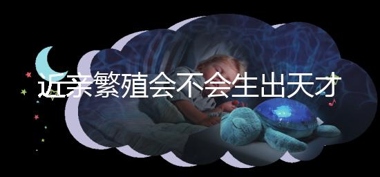 近親繁殖會(huì)不會(huì)生出天才孩子答案揭曉，最高可達(dá)...