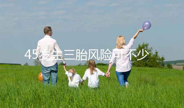 45歲生三胎風(fēng)險(xiǎn)可不少,胎盤早剝、異位妊娠危害很常見