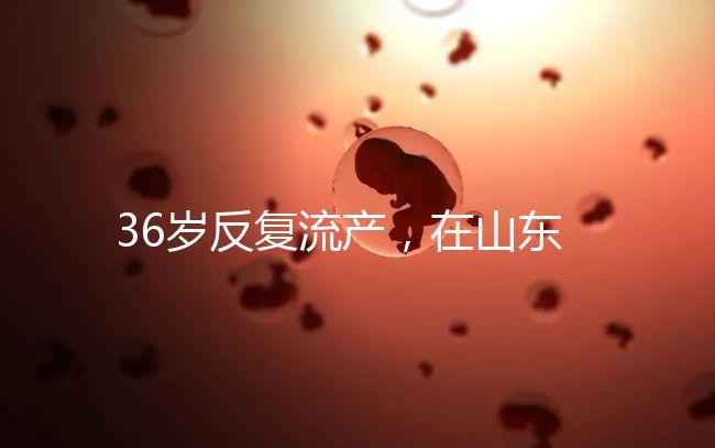 36歲反復流產，在山東做一次試管嬰兒的成功率有多高？