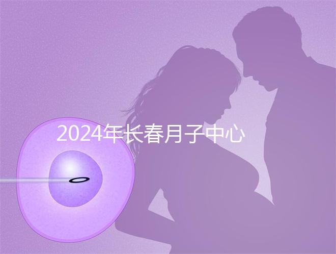 2024年長(zhǎng)春月子中心排行榜曝光,高新區(qū)新田、袋鼠親寶更專業(yè)