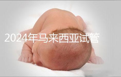 2024年馬來西亞試管嬰兒費(fèi)用明細(xì)，差異不大，6