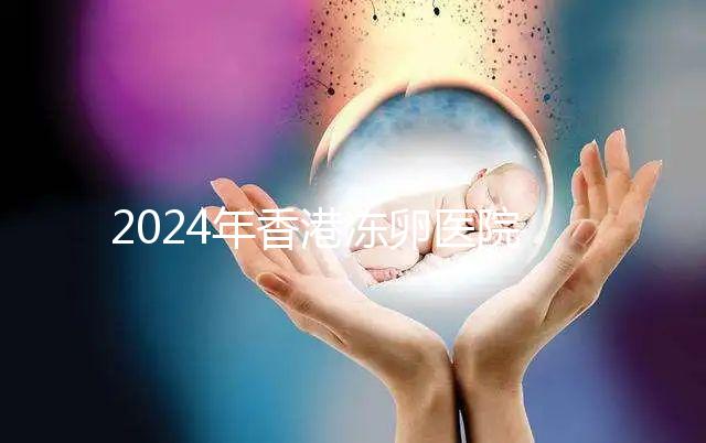 2024年香港凍卵醫院排名公布，口碑好，成功率高...