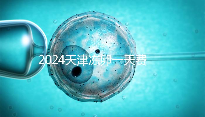 2024天津凍卵一天費用公布，河西、南開區(qū)醫(yī)院性價比高