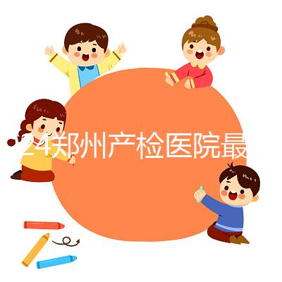 2024鄭州產(chǎn)檢醫(yī)院最新排名，內(nèi)含詳細助孕機構(gòu)地址