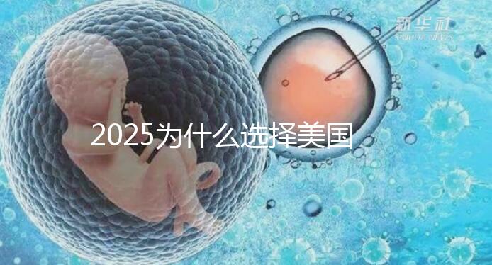 2025為什么選擇美國試管嬰兒?七大優勢告訴您!