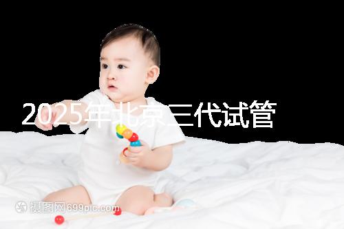 2025年北京三代試管醫院排名，了解醫院信息！