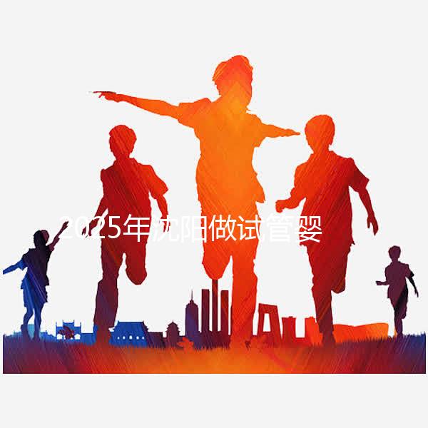 2025年沈陽做試管嬰兒大概需要多少錢？三代試管嬰兒費用標準揭秘